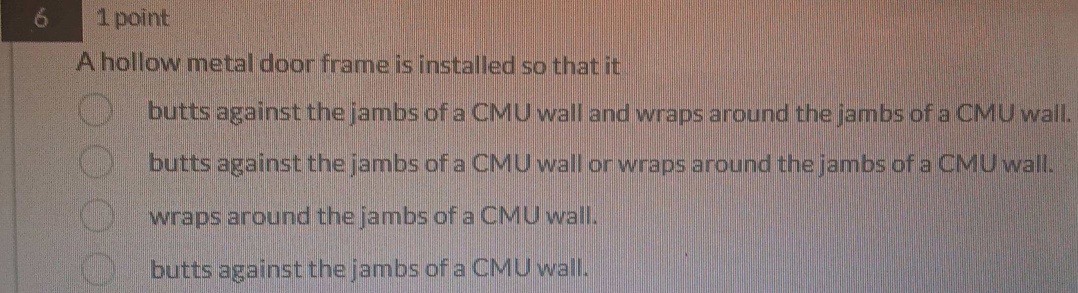 6 1 point
A hollow metal door frame is installed so that it
butts against the jambs of a CMU wall and wraps around the jambs of a CMU wall.
butts against the jambs of a CMU wall or wraps around the jambs of a CMU wall.
wraps around the jambs of a CMU wall.
butts against the jambs of a CMU wall.