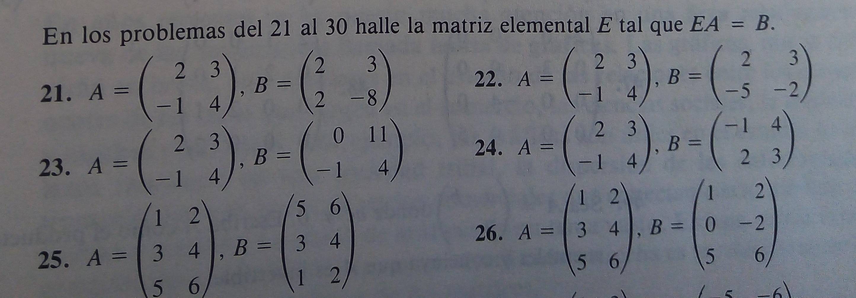 En los problemas del 21 al 30 halle la matriz elemental E tal que EA=B. 
21. A=beginpmatrix 2&3 -1&4endpmatrix , B=beginpmatrix 2&3 2&-8endpmatrix
22. A=beginpmatrix 2&3 -1&4endpmatrix , B=beginpmatrix 2&3 -5&-2endpmatrix
23. A=beginpmatrix 2&3 -1&4endpmatrix , B=beginpmatrix 0&11 -1&4endpmatrix
24. A=beginpmatrix 2&3 -1&4endpmatrix , B=beginpmatrix -1&4 2&3endpmatrix
25. A=beginpmatrix 1&2 3&4 5&6endpmatrix , B=beginpmatrix 5&6 3&4 1&2endpmatrix
26. A=beginpmatrix 1&2 3&4 5&6endpmatrix , B=beginpmatrix 1&2 0&-2 5&6endpmatrix