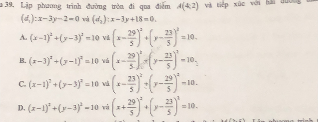 Lập phương trình đường tròn đi qua điểm A(4;2) và tiếp xúc với hai đướng
(d_1):x-3y-2=0 và (d_2):x-3y+18=0.
A. (x-1)^2+(y-3)^2=10 và (x- 29/5 )^2+(y- 23/5 )^2=10.
B. (x-3)^2+(y-1)^2=10 và (x- 29/5 )^2+(y- 23/5 )^2=10,
C. (x-1)^2+(y-3)^2=10 và (x- 23/5 )^2+(y- 29/5 )^2=10.
D. (x-1)^2+(y-3)^2=10 và (x+ 29/5 )^2+(y- 23/5 )^2=10. 
.-1