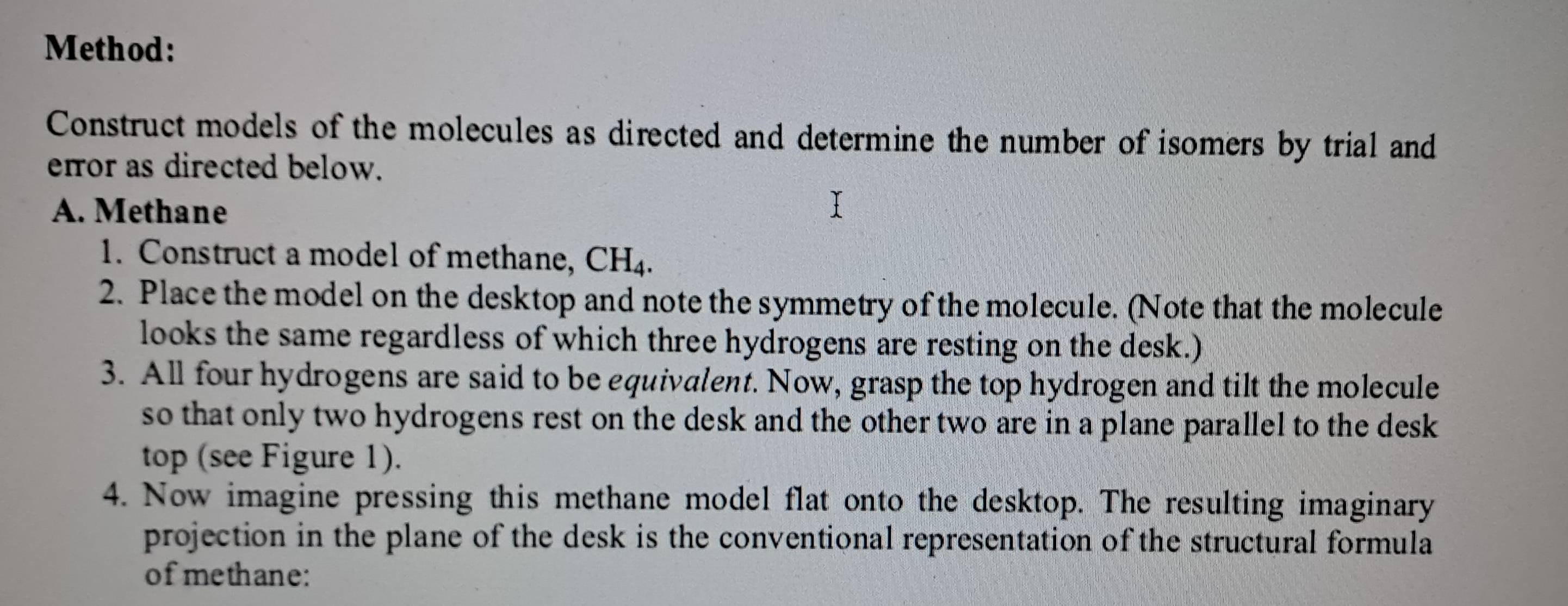 Method: 
Construct models of the molecules as directed and determine the number of isomers by trial and 
error as directed below. 
A. Methane 
1. Construct a model of methane, CH_4. 
2. Place the model on the desktop and note the symmetry of the molecule. (Note that the molecule 
looks the same regardless of which three hydrogens are resting on the desk.) 
3. All four hydrogens are said to be equivalent. Now, grasp the top hydrogen and tilt the molecule 
so that only two hydrogens rest on the desk and the other two are in a plane parallel to the desk 
top (see Figure 1). 
4. Now imagine pressing this methane model flat onto the desktop. The resulting imaginary 
projection in the plane of the desk is the conventional representation of the structural formula 
ofmethane: