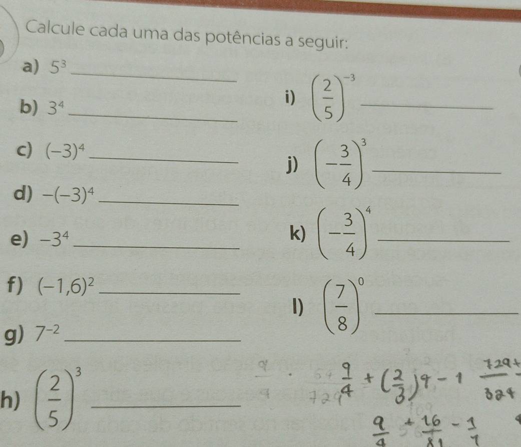 Calcule cada uma das potências a seguir: 
a) 5^3 _ 
b) 3^4 _ 
i) ( 2/5 )^-3 _ 
C) (-3)^4 _ 
j) (- 3/4 )^3 _ 
d) -(-3)^4 _ 
e) -3^4 _ 
k) (- 3/4 )^4 _ 
f) (-1,6)^2 _ 
I) ( 7/8 )^0 _ 
g) 7^(-2) _ 
h) ( 2/5 )^3 _