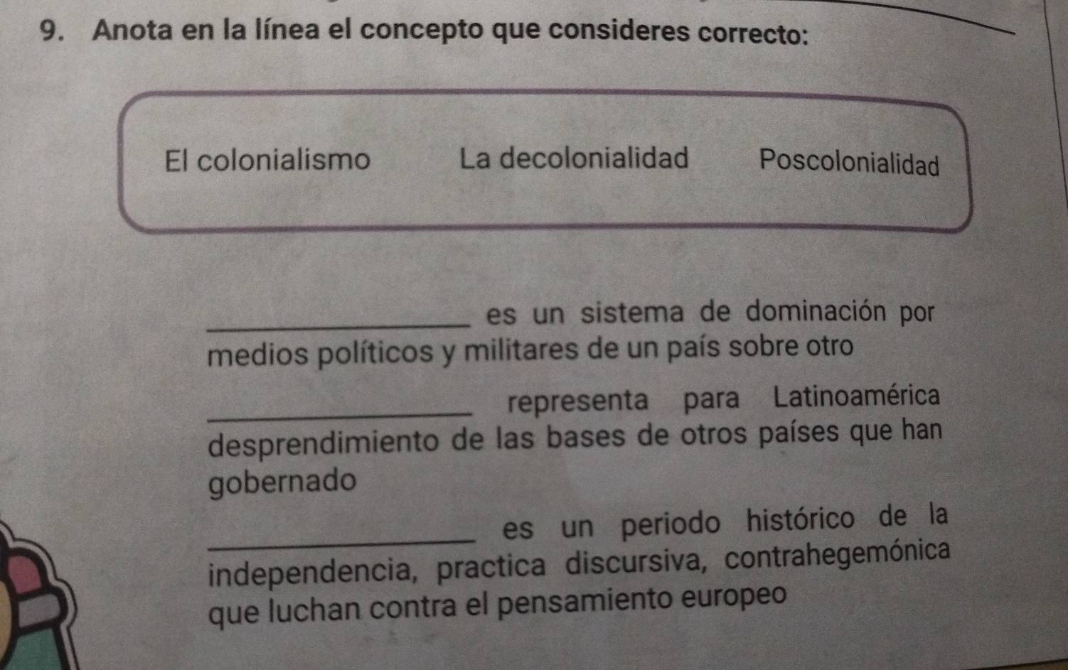 Anota en la línea el concepto que consideres correcto:
_
El colonialismo La decolonialidad Poscolonialidad
_es un sistema de dominación por
medios políticos y militares de un país sobre otro
_representa para Latino américa
desprendimiento de las bases de otros países que han
gobernado
_es un periodo histórico de la
independencia, practica discursiva, contrahegemónica
que luchan contra el pensamiento europeo