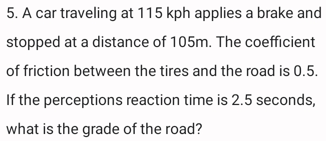 A car traveling at 115 kph applies a brake and 
stopped at a distance of 105m. The coefficient 
of friction between the tires and the road is 0.5. 
If the perceptions reaction time is 2.5 seconds, 
what is the grade of the road?