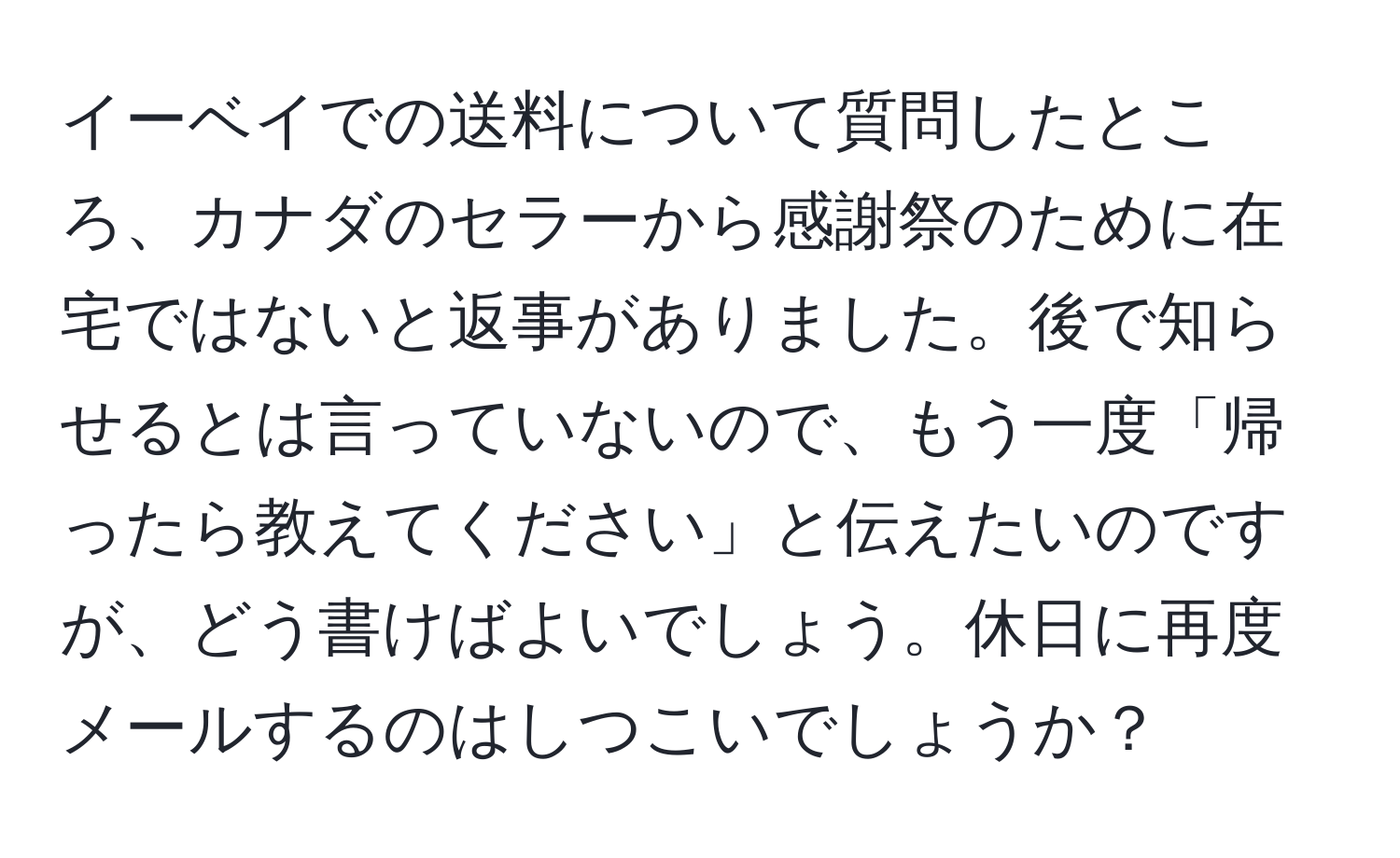 イーベイでの送料について質問したところ、カナダのセラーから感謝祭のために在宅ではないと返事がありました。後で知らせるとは言っていないので、もう一度「帰ったら教えてください」と伝えたいのですが、どう書けばよいでしょう。休日に再度メールするのはしつこいでしょうか？