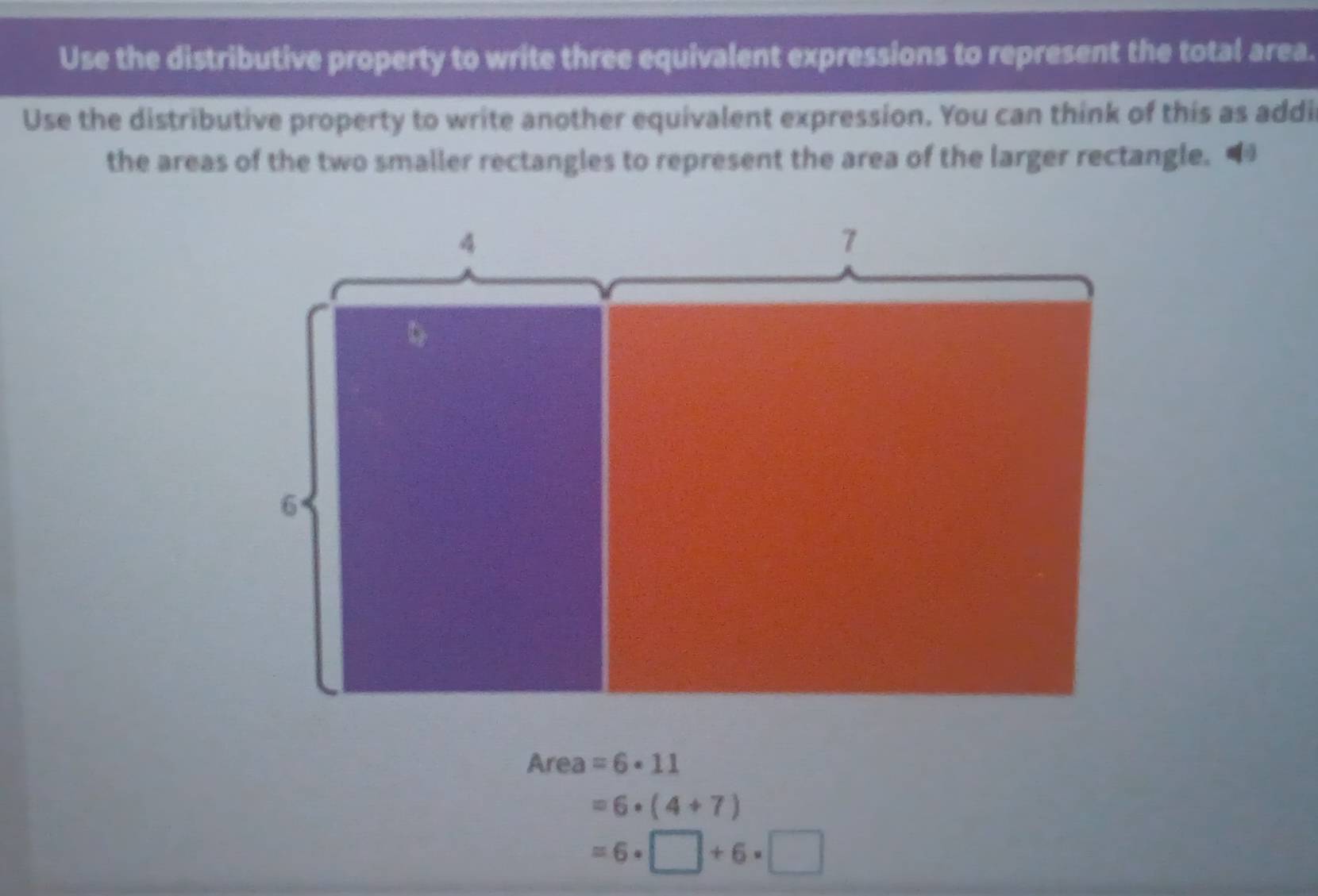 Use the distributive property to write three equivalent expressions to represent the total area. 
Use the distributive property to write another equivalent expression. You can think of this as addir 
the areas of the two smaller rectangles to represent the area of the larger rectangle. “ 
Area =6· 11
=6· (4+7)
=6· □ +6· □