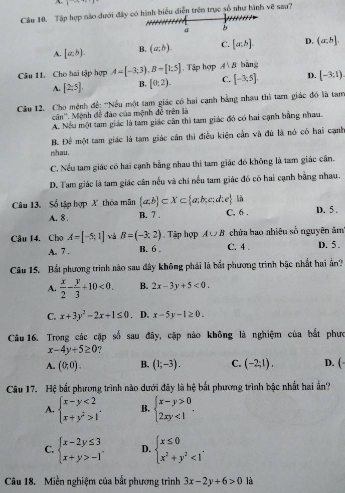 A t=
Câu 10. Tập hợp nào dưới đây có hình biểu diễn trên trục số như hình vẽ sau?
a b
A. [a;b).
B. (a;b). C. [a;b]. D. (a;b].
Câu 11. Cho hai tập hợp A=[-3;3),B=[1;5]. Tập hợp A|A| bằng
A. [2;5].
B. [0;2). C. [-3;5]. D. [-3;1).
Câu 12. Cho mệnh đề: “Nếu một tam giác có hai cạnh bằng nhau thì tam giác đó là tam
cân''. Mệnh đề đảo của mệnh đề trên là
A. Nếu một tam giác là tam giác cân thì tam giác đó có hai cạnh bằng nhau.
B. Để một tam giác là tam giác cân thì điều kiện cần và đủ là nó có hai cạnh
nhau.
C. Nếu tam giác có hai cạnh bằng nhau thì tam giác đó không là tam giác cân.
D. Tam giác là tam giác cân nếu và chỉ nếu tam giác đó có hai cạnh bằng nhau.
Câu 13. Số tập hợp X thỏa mãn  a;b ⊂ X⊂  a;b;c;d;e là
A. 8 . B. 7 . C. 6 . D. 5 .
Câu 14. Cho A=[-5;1] và B=(-3;2). Tập hợp A∪ B chứa bao nhiêu số nguyên âm
A. 7 . B. 6 . C. 4 . D. 5 .
Câu 15. Bất phương trình nào sau đây không phải là bất phương trình bậc nhất hai ẩn?
A.  x/2 - y/3 +10<0. B. 2x-3y+5<0.
C. x+3y^2-2x+1≤ 0 D. x-5y-1≥ 0.
Câu 16. Trong các cặp số sau đây, cặp nào không là nghiệm của bất phưc
x-4y+5≥ 0 ?
B.
A. (0;0). (1;-3). C. (-2;1). D. (-
Câu 17. Hệ bất phương trình nào dưới đây là hệ bất phương trình bậc nhất hai ần?
A. beginarrayl x-y<2 x+y^2>1endarray. . B. beginarrayl x-y>0 2xy<1endarray. .
C. beginarrayl x-2y≤ 3 x+y>-1endarray. . D. beginarrayl x≤ 0 x^2+y^2<1endarray. .
Câu 18. Miền nghiệm của bất phương trình 3x-2y+6>0 là