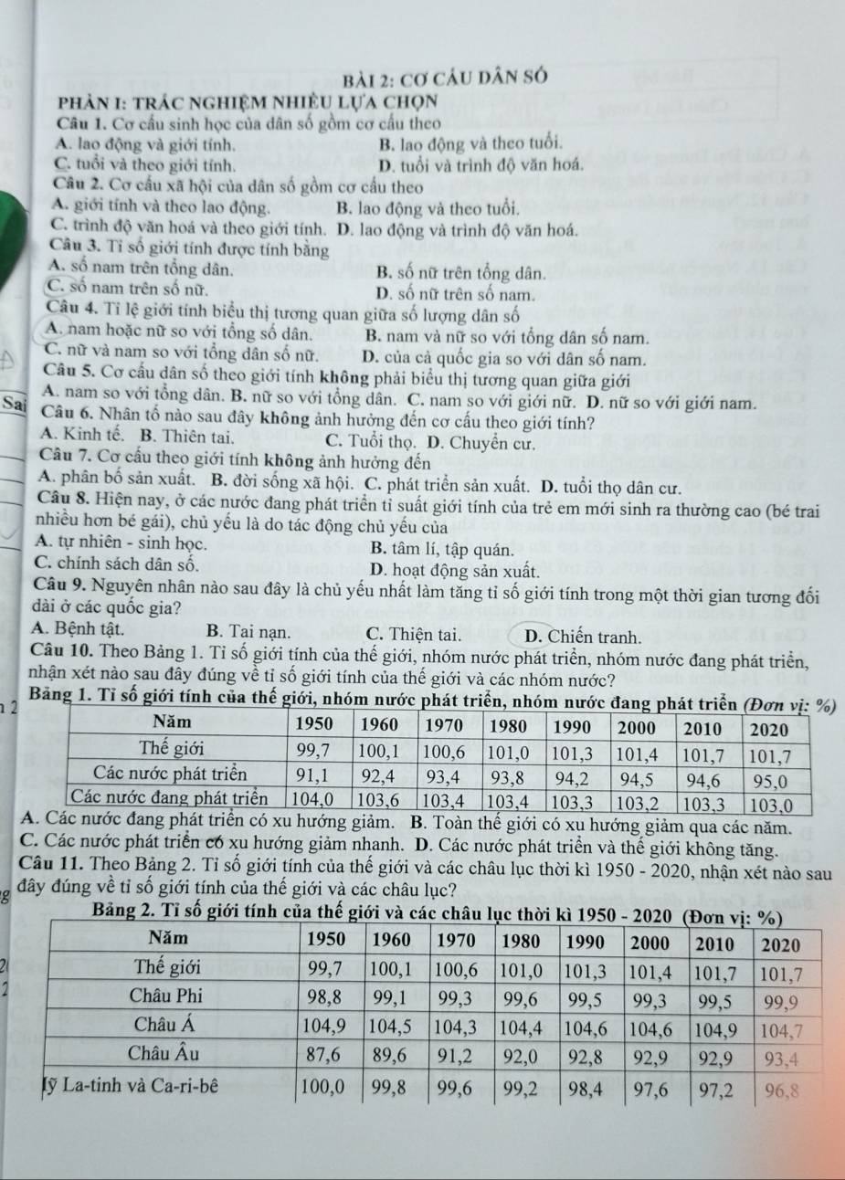 cơ cÂU dân só
phảN 1: trác nghiệM nhiềU lựa chọn
Câu 1. Cơ cấu sinh học của dân số gồm cơ cấu theo
A. lao động và giới tính. B. lao động và theo tuổi.
C. tuổi và theo giới tính. D. tuổi và trình độ văn hoá.
Câu 2. Cơ cấu xã hội của dân số gồm cơ cấu theo
A. giới tính và theo lao động. B. lao động và theo tuổi.
C. trình độ văn hoá và theo giới tính. D. lao động và trình độ văn hoá.
Câu 3. Tỉ số giới tính được tính bằng
A. số nam trên tổng dân. B. số nữ trên tổng dân.
C. số nam trên số nữ. D. số nữ trên số nam.
Câu 4. Tỉ lệ giới tính biểu thị tương quan giữa số lượng dân số
A. nam hoặc nữ so với tổng số dân. B. nam và nữ so với tổng dân số nam.
C. nữ và nam so với tổng dân số nữ. D. của cả quốc gia so với dân số nam.
Câu 5. Cơ cầu dân số theo giới tính không phải biểu thị tương quan giữa giới
A. nam so với tổng dân. B. nữ so với tổng dân. C. nam so với giới nữ. D. nữ so với giới nam.
Sai Câu 6. Nhân tố nào sau đây không ảnh hưởng đến cơ cấu theo giới tính?
A. Kinh tế. B. Thiên tai. C. Tuổi thọ. D. Chuyển cư.
Cầu 7. Cơ cầu theo giới tính không ảnh hưởng đến
A. phân bố sản xuất. B. đời sống xã hội. C. phát triển sản xuất. D. tuổi thọ dân cư.
Câu 8. Hiện nay, ở các nước đang phát triển tỉ suất giới tính của trẻ em mới sinh ra thường cao (bé trai
nhiều hơn bé gái), chủ yếu là do tác động chủ yếu của
A. tự nhiên - sinh học. B. tâm lí, tập quán.
C. chính sách dân số. D. hoạt động sản xuất.
Câu 9. Nguyên nhân nào sau đây là chủ yếu nhất làm tăng tỉ số giới tính trong một thời gian tương đối
dài ở các quốc gia?
A. Bệnh tật. B. Tai nạn. C. Thiện tai. D. Chiến tranh.
Câu 10. Theo Bảng 1. Tỉ số giới tính của thế giới, nhóm nước phát triển, nhóm nước đang phát triển,
nhận xét nào sau đây đúng về tỉ số giới tính của thế giới và các nhóm nước?
Bảng 1. Tỉ số giới tính của thế giới, nhóm nước phát triển, nhóm nước đang phát triển 
 
hát triển có xu hướng giảm. B. Toàn thế giới có xu hướng giảm qua các năm.
C. Các nước phát triển có xu hướng giảm nhanh. D. Các nước phát triển và thế giới không tăng.
Câu 11. Theo Bảng 2. Tỉ số giới tính của thế giới và các châu lục thời kì 1950 - 2020, nhận xét nào sau
đây đúng về tỉ số giới tính của thế giới và các châu lục?
Tỉ số g