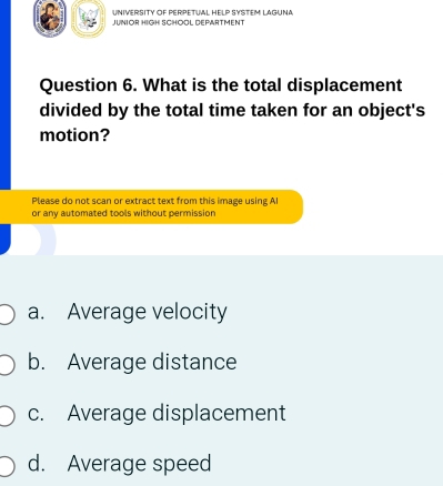 UNIVERSITY OF PERPETUAL HELP SYSTEM LAGUNA
JUNIOR HIGH SCHOOL DEPARTMENT
Question 6. What is the total displacement
divided by the total time taken for an object's
motion?
Please do not scan or extract text from this image using Al
or any automated tools without permission
a. Average velocity
b. Average distance
c. Average displacement
d. Average speed