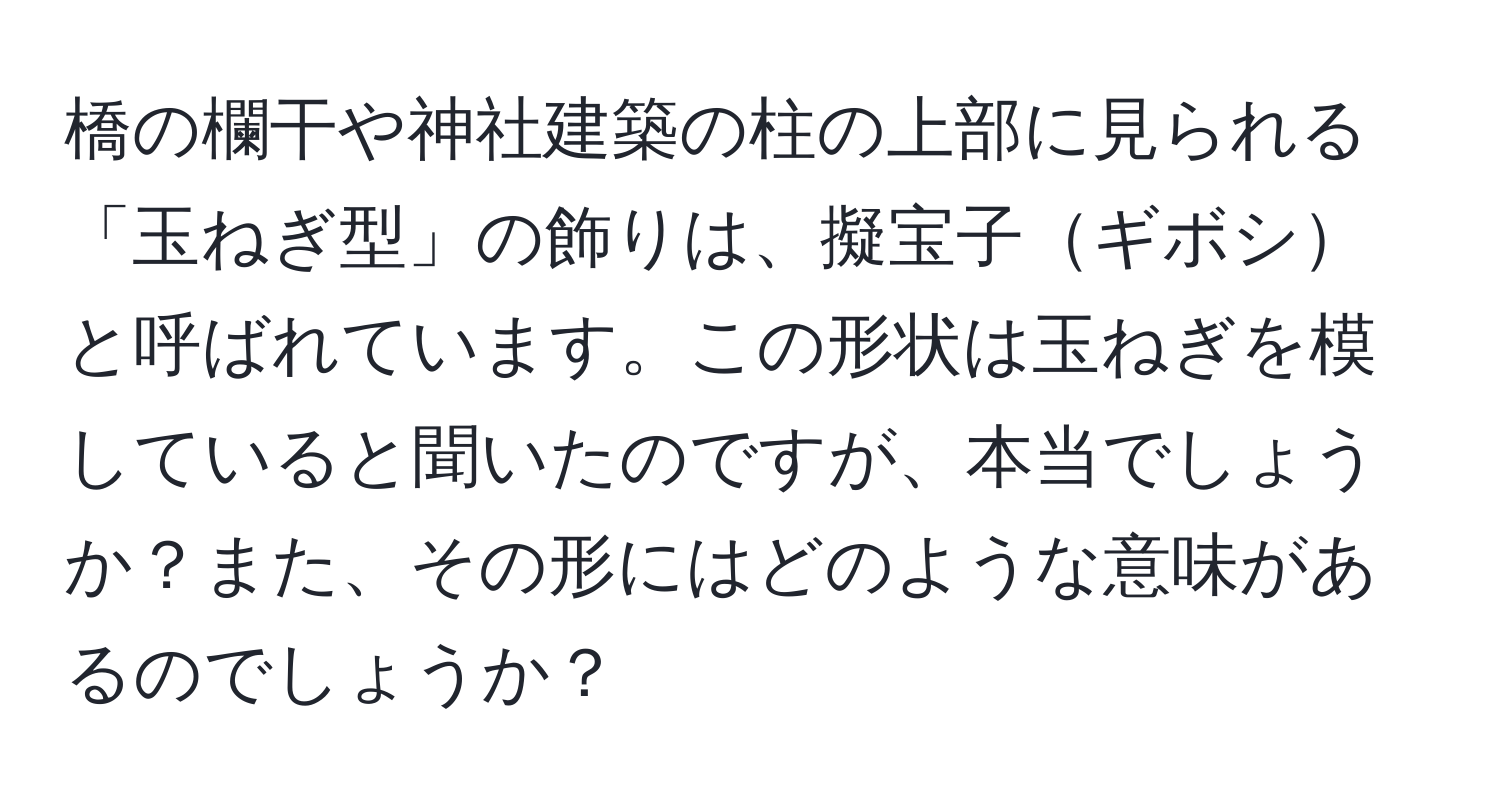 橋の欄干や神社建築の柱の上部に見られる「玉ねぎ型」の飾りは、擬宝子ギボシと呼ばれています。この形状は玉ねぎを模していると聞いたのですが、本当でしょうか？また、その形にはどのような意味があるのでしょうか？