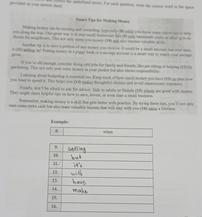 provided on your anewer sheet. all borrect the underlined errors. For each quention, weie the coeest ward is the saoe 
Smart Tips for Making Mowey 
Making money can be exciting and rewarding, especially (6) while you know some cliever tips to help 
you along the way. One great way is to start small businesses like (9) sells handusade crafls or offervng to dis 
chores for neighbours. This not only earns you money (10) and also teaches valuable skills. 
Another tip is to save a portion of any money you receive. It could be a small amount, but over time, 
it (II) adding up! Putting money in a piggy bank or a savings account is a smart way to watch your savings 
grow. 
If you're old enough, consider doing odd jobs for family and friends, like pet sitting or helping (12) 29 
gardening. This not only puts extra money in your pocket but also shows responsibility. 
Learning about budgeting is essential too. Keep track of how much money you have (13) 10 plan how 
you want to spend it. This helps you (14) makes thoughtful choices and avoid unnecessary expenses. 
Finally, don’t be afraid to ask for advice. Talk to adults or friends (15) whom are good with money. 
They might share helpful tips on how to save, invest, or even start a small business. 
Remember, making money is a skill that gets better with practice. By trying these tips, you'll not only 
earn some extra cash but also learn valuable lessons that will stay with you (16) since a lifetime. 
Example: 
0. 
when