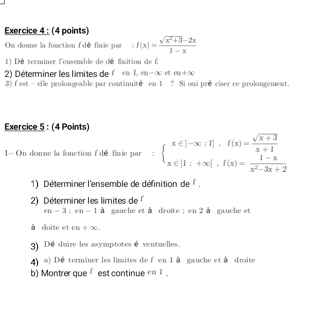 On donne la fonction f dé finie par €: f(x)= (sqrt(x^2+3)-2x)/1-x 
1) Dé terminer l'ensemble de définition de f. 
2) Déterminer les limites de féen 1, en -∞ et en+∈fty
3) f est - elle prolongeable par continuité en 1 ? Si oui pré ciser ce prolongement. 
Exercice 5 : (4 Points) 
I— On donne la fonction f dé finie par : beginarrayl x∈ ]-∈fty ;1],f(x)= (sqrt(x+3))/x+1  x∈ [1;+∈fty [,f(x)= (1-x)/x^2-3x+2 endarray.
1) Déterminer l'ensemble de définition de f. 
2) Déterminer les limites de f
en-3; en - 1 à gauche et à droite ; en 2 à gauche et 
à doite et en +∞. 
3) Dé duire les asymptotes é ventuelles. 
4) a) Dé terminer les limites de f en 1 à gauche et à droite 
b) Montrer que f est continue en 1.