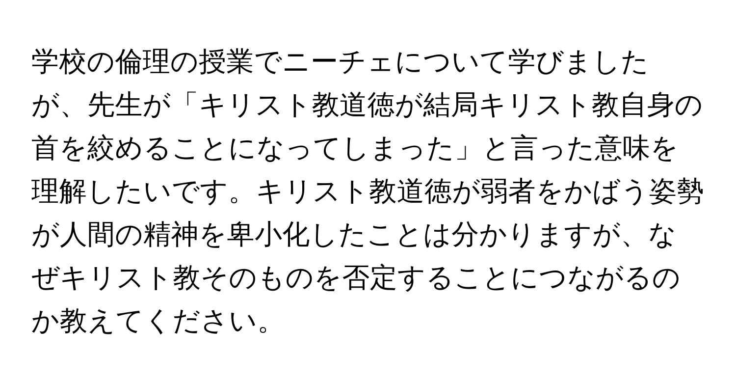 学校の倫理の授業でニーチェについて学びましたが、先生が「キリスト教道徳が結局キリスト教自身の首を絞めることになってしまった」と言った意味を理解したいです。キリスト教道徳が弱者をかばう姿勢が人間の精神を卑小化したことは分かりますが、なぜキリスト教そのものを否定することにつながるのか教えてください。