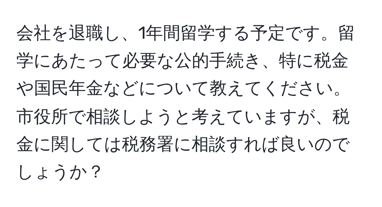 会社を退職し、1年間留学する予定です。留学にあたって必要な公的手続き、特に税金や国民年金などについて教えてください。市役所で相談しようと考えていますが、税金に関しては税務署に相談すれば良いのでしょうか？