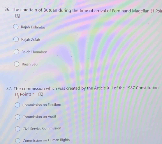 The chieftain of Butuan during the time of arrival of Ferdinand Magellan (1 Poir
Rajah Kolambu
Rajah Zulah
Rajah Humabon
Rajah Saui
37. The commission which was created by the Article XIII of the 1987 Constitution
(1 Point) *
Commission on Elections
Commission on Audit
Civil Service Commission
Commission on Human Rights