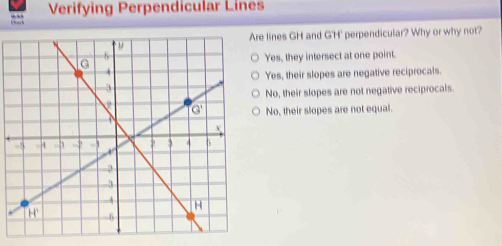 Verifying Perpendicular Lines
a k 
e lines GH and G'H' perpendicular? Why or why not?
Yes, they intersect at one point.
Yes, their slopes are negative reciprocals.
No, their slopes are not negative reciprocals.
No, their slopes are not equal.