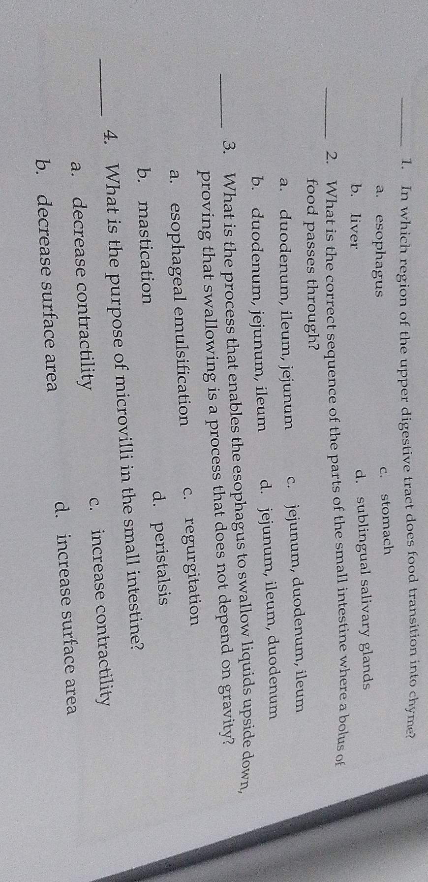 In which region of the upper digestive tract does food transition into chyme?
a. esophagus
c. stomach
b. liver d. sublingual salivary glands
_2. What is the correct sequence of the parts of the small intestine where a bolus of
food passes through?
a. duodenum, ileum, jejunum c. jejunum, duodenum, ileum
b. duodenum, jejunum, ileum d. jejunum, ileum, duodenum
_3. What is the process that enables the esophagus to swallow liquids upside down,
proving that swallowing is a process that does not depend on gravity?
a. esophageal emulsification c. regurgitation
b. mastication d. peristalsis
4. What is the purpose of microvilli in the small intestine?
_a. decrease contractility c. increase contractility
b. decrease surface area d. increase surface area