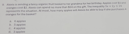 Alexis is sending a fancy organic fruit basket to her grandma for her birthday. Apples cost $3 and
oranges cost $2. Alexis can spend no more than $24 on the gift. The inequality 3x+2y≤ 24
represents the situation. At most, how many apples will Alexis be able to buy if she purchases 4
oranges for the basket?
a. 6 apples
b. 5 apples
c. 4 apples
d. 3 apples