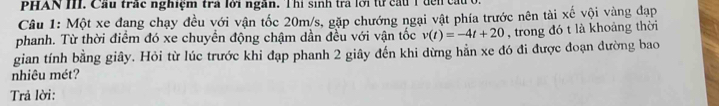 PHAN I. Cầu trấc nghiệm trả lời ngân. Thi sinh trả lời từ cầu T đếi 
Câu 1: Một xe đang chạy đều với vận tốc 20m/s, gặp chướng ngại vật phía trước nên tài xế vội vàng đạp 
phanh. Từ thời điểm đó xe chuyển động chậm dần đều với vận tốc v(t)=-4t+20 , trong đó t là khoảng thời 
gian tính bằng giây. Hỏi từ lúc trước khi đạp phanh 2 giây đến khi dừng hằn xe đó đi được đoạn dường bao 
nhiêu mét? 
Trả lời: