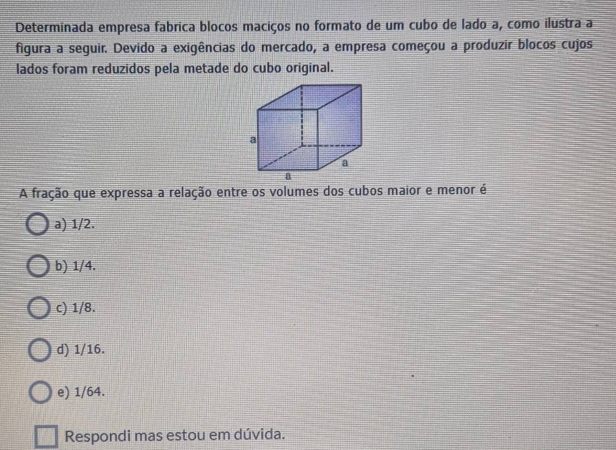 Determinada empresa fabrica blocos maciços no formato de um cubo de lado a, como ilustra a
figura a seguir. Devido a exigências do mercado, a empresa começou a produzir blocos cujos
lados foram reduzidos pela metade do cubo original.
A fração que expressa a relação entre os volumes dos cubos maior e menor é
a) 1/2.
b) 1/4.
c) 1/8.
d) 1/16.
e) 1/64.
Respondi mas estou em dúvida.