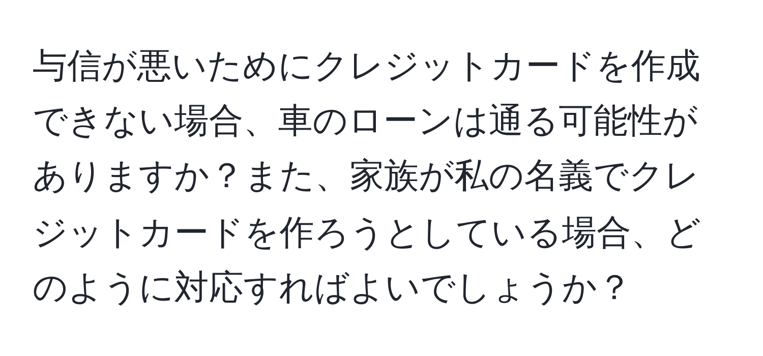 与信が悪いためにクレジットカードを作成できない場合、車のローンは通る可能性がありますか？また、家族が私の名義でクレジットカードを作ろうとしている場合、どのように対応すればよいでしょうか？