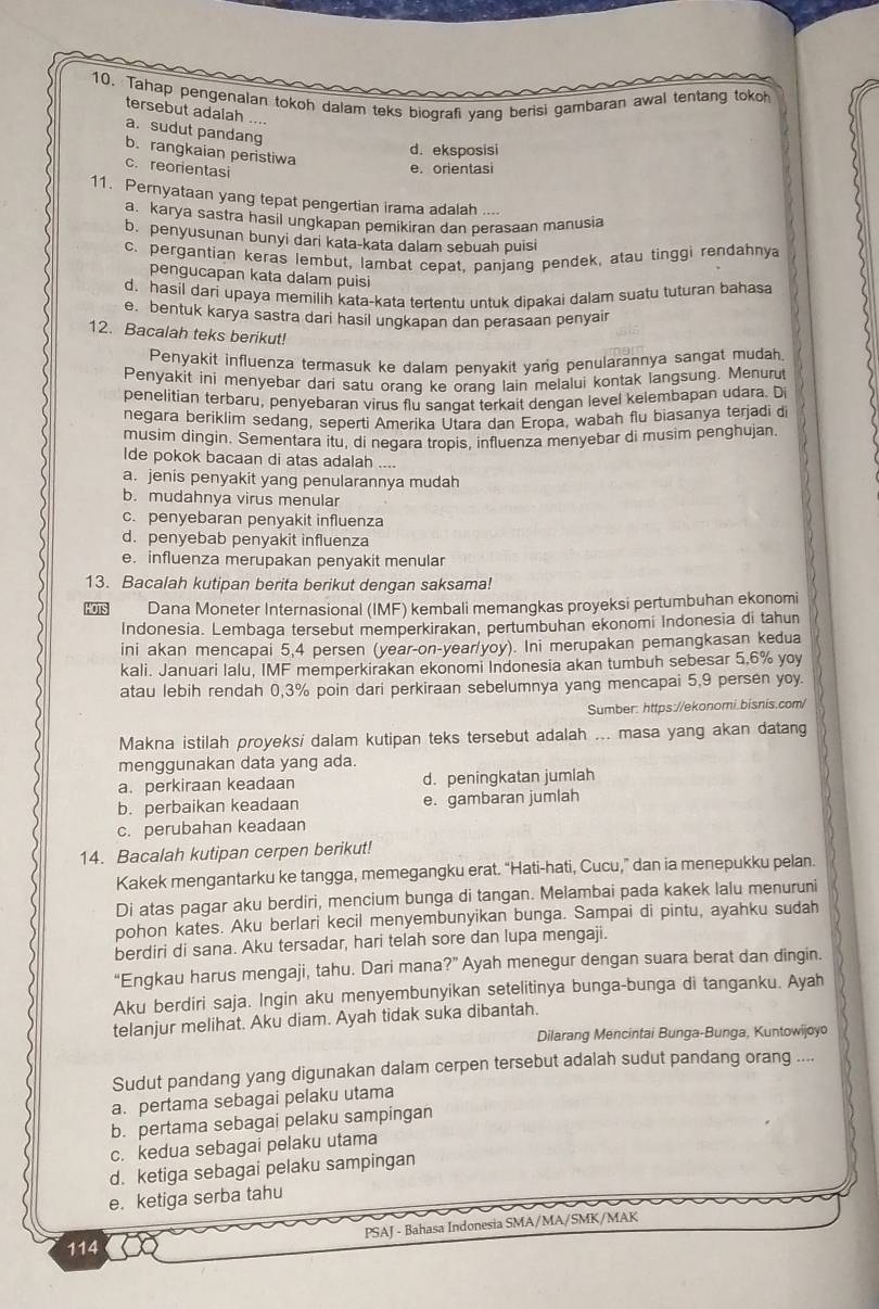 Tahap pengenalan tokoh dalam teks biografi yang bensi gambaran awal tentang tokoh
tersebut adalah ....
a. sudut pandang
b. rangkaian peristiwa
d. eksposisi
c. reorientasi
e. orientasi
11. Pernyataan yang tepat pengertian irama adalah ....
a. karya sastra hasil ungkapan pemikiran dan perasaan manusia
b. penyusunan bunyi dari kata-kata dalam sebuah puisi
c. pergantian keras lembut, lambat cepat, panjang pendek, atau tinggi rendahnya
pengucapan kata dalam puisi
d. hasil dari upaya memilih kata-kata tertentu untuk dibakai dalam suatu tuturan bahasa
e. bentuk karya sastra dari hasil ungkapan dan perasaan penyair
12. Bacalah teks berikut!
Penyakit influenza termasuk ke dalam benvakit yang penularannya sangat mudah
Penyakit ini menyebar dari satu orang ke orang lain melalui kontak langsung. Menurut
penelitian terbaru, penyebaran virus flu sangat terkait dengan level kelembapan udara. D
negara beriklim sedang, seperti Amerika Utara dan Eropa, wabah flu biasanya terjadi di
musim dingin. Sementara itu, di negara tropis, influenza menyebar di musim penghujan.
Ide pokok bacaan di atas adalah ....
a. jenis penyakit yang penularannya mudah
b. mudahnya virus menular
c. penyebaran penyakit influenza
d. penyebab penyakit influenza
e. influenza merupakan penyakit menular
13. Bacalah kutipan berita berikut dengan saksama!
Dana Moneter Internasional (IMF) kembali memangkas proyeksi pertumbuhan ekonomi
Indonesia. Lembaga tersebut memperkirakan, pertumbuhan ekonomi Indonesia di tahun
ini akan mencapai 5,4 persen (year-on-year/yoy). Ini merupakan pemangkasan kedua
kali. Januari Ialu, IMF memperkirakan ekonomi Indonesia akan tumbuh sebesar 5.6% yoy
atau lebih rendah 0,3% poin dari perkiraan sebelumnya yang mencapai 5,9 persen yoy.
Sumber: https://ekonomi.bisnis.com/
Makna istilah proyeksi dalam kutipan teks tersebut adalah ... masa yang akan datang
menggunakan data yang ada.
a. perkiraan keadaan d. peningkatan jumlah
b. perbaikan keadaan e. gambaran jumlah
c. perubahan keadaan
14. Bacalah kutipan cerpen berikut!
Kakek mengantarku ke tangga, memegangku erat. “Hati-hati, Cucu,” dan ia menepukku pelan.
Di atas pagar aku berdiri, mencium bunga di tangan. Melambai pada kakek lalu menuruni
pohon kates. Aku berlari kecil menyembunyikan bunga. Sampai di pintu, ayahku sudah
berdiri di sana. Aku tersadar, hari telah sore dan lupa mengaji.
“Engkau harus mengaji, tahu. Dari mana?” Ayah menegur dengan suara berat dan dingin.
Aku berdiri saja. Ingin aku menyembunyikan setelitinya bunga-bunga di tanganku. Ayah
telanjur melihat. Aku diam. Ayah tidak suka dibantah.
Dilarang Mencintai Bunga-Bunga, Kuntowijoyo
Sudut pandang yang digunakan dalam cerpen tersebut adalah sudut pandang orang ....
a. pertama sebagai pelaku utama
b. pertama sebagai pelaku sampingan
c. kedua sebagai pelaku utama
d. ketiga sebagai pelaku sampingan
e. ketiga serba tahu
114 PSAJ - Bahasa Indonesia SMA/MA/SMK/MAK