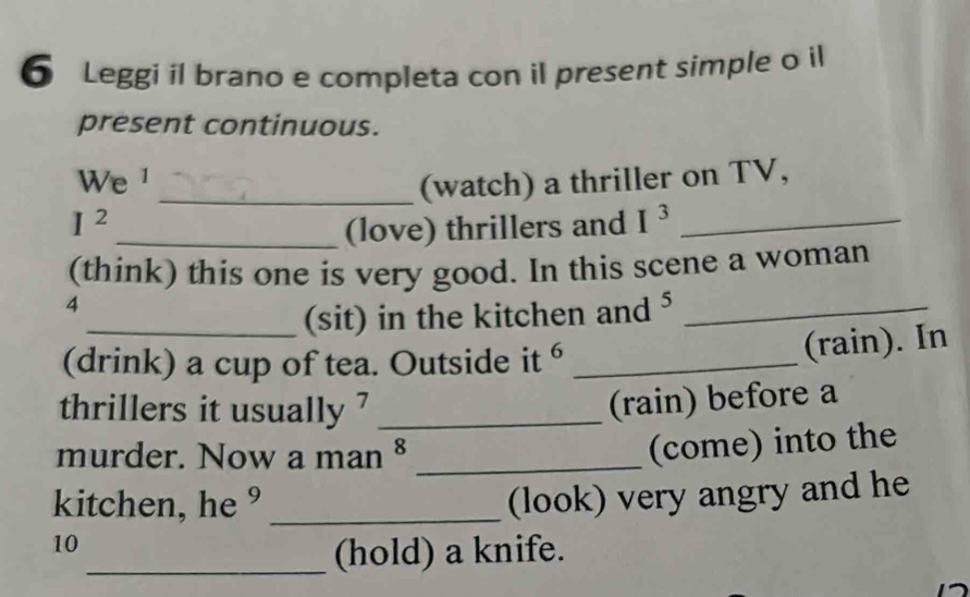 Leggi il brano e completa con il present simple o il 
present continuous. 
We ¹ 
_(watch) a thriller on TV,
I^2
_(love) thrillers and I^3 _ 
(think) this one is very good. In this scene a woman 
4 
_(sit) in the kitchen and ⁵_ 
(drink) a cup of tea. Outside it 6 _ 
(rain). In 
thrillers it usually ?_ 
(rain) before a 
murder. Now a man §_ 
(come) into the 
kitchen, he ° _(look) very angry and he 
10 
_(hold) a knife.