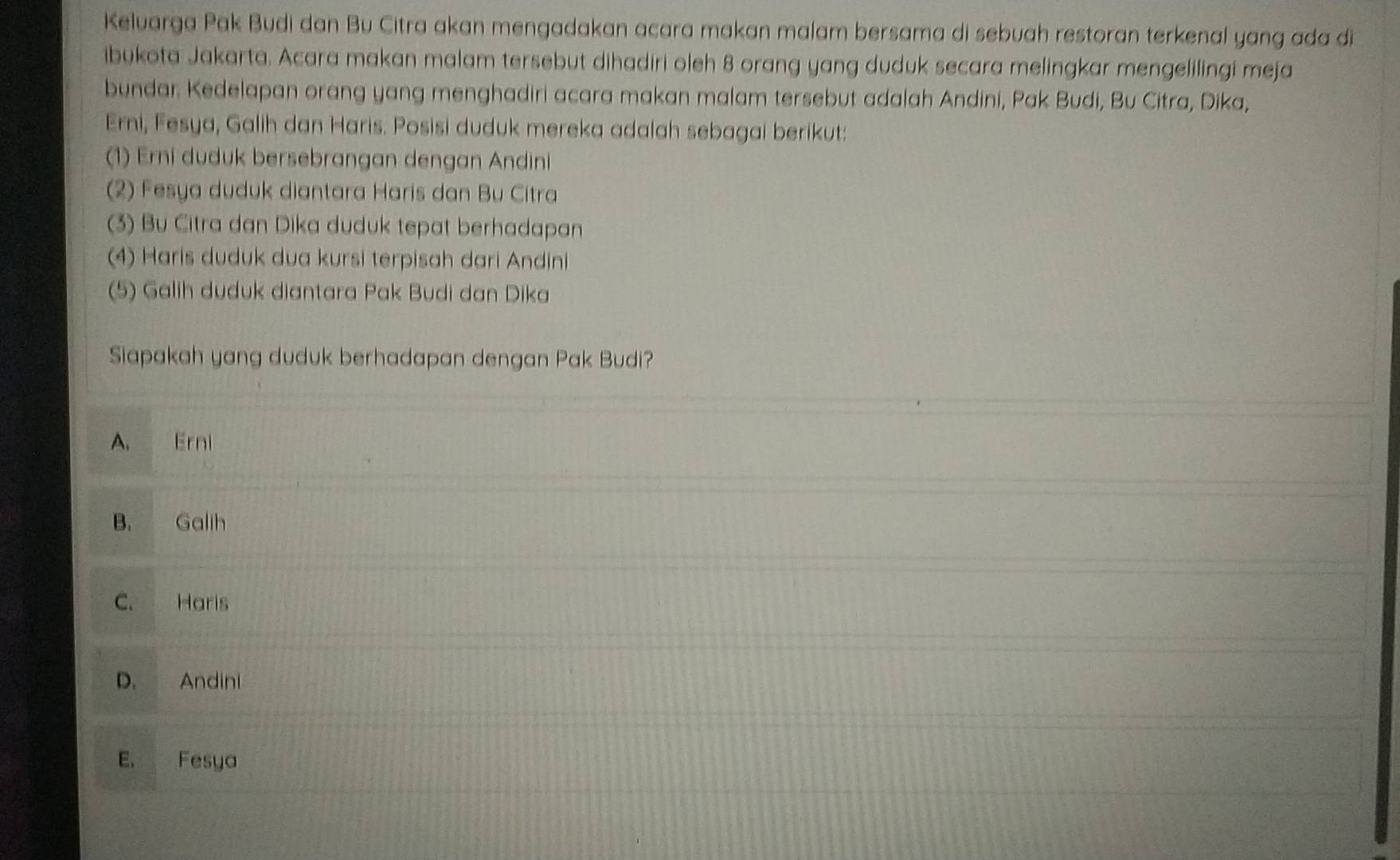 Keluarga Pak Budi dan Bu Citra akan mengadakan acara makan malam bersama di sebuah restoran terkenal yang ada di
ibukota Jakarta. Acara makan malam tersebut dihadiri oleh 8 orang yang duduk secara melingkar mengelilingi meja
bundar. Kedelapan orang yang menghadiri acara makan malam tersebut adalah Andini, Pak Budi, Bu Citra, Dika,
Erni, Fesya, Galih dan Haris. Posisi duduk mereka adalah sebagai berikut:
(1) Erni duduk bersebrangan dengan Andini
(2) Fesya duduk diantara Haris dan Bu Citra
(3) Bu Citra dan Dika duduk tepat berhadapan
(4) Haris duduk dua kursi terpisah dari Andini
(5) Galih duduk diantara Pak Budi dan Dika
Siapakah yang duduk berhadapan dengan Pak Budi?
A. Erni
B. Galih
C. Haris
D. Andini
E. Fesya