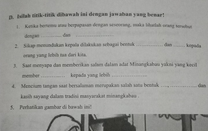 Isilah titik-titik dibawah ini dengan jawaban yang benar! 
1. Ketika bertemu atau berpapasan dengan seseorang, maka lihatlah orang tersebut 
dengan _dan_ 
2. Sikap menundukan kepala dilakukan sebagai bentuk _dan …_ kepada 
orang yang lebih tua dari kita. 
3. Saat menyapa dan memberikan salam dalam adat Minangkabau yakni yang kecil 
member _kepada yang lebih_ 
4. Mencium tangan saat bersalaman merupakan salah satu bentuk ._ dan 
kasih sayang dalam tradisi masyarakat minangkabau . 
5. Perhatikan gambar di bawah ini!