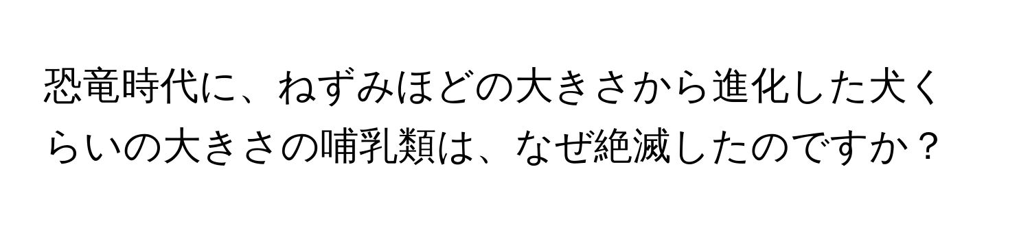 恐竜時代に、ねずみほどの大きさから進化した犬くらいの大きさの哺乳類は、なぜ絶滅したのですか？