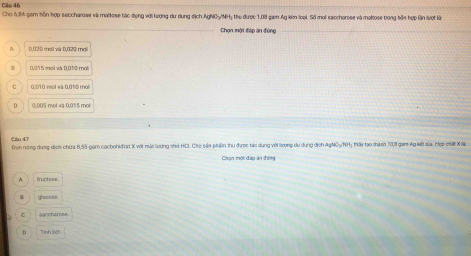 Cāu 46
Cho 6,84 gam hỗn hợp saccharose và maltose tác dụng với lượng dư dung dịch AgNO₃/NH₃ thu được 1,08 gam Ag kim loại. Số mol saccharose và maltose trong hỗn hợp lần lượt là:
Chọn một đáp án đúng
A 0,020 mol và 0,020 mol
B 0,015 mol và 0,010 mol
C 0,010 mol và 0,010 mol
D 0,005 mol và 0,015 mol
Câu 47
Đun nóng dung dịch chứa 8,55 gam cacbohiđrat X với một lượng nhỏ HCI. Cho sản phẩm thu được tác dụng với lượng dư dung dịch AgNO₃/NH₃ thấy tạo thành 10,8 gam Ag kết tủa. Hợp chất X là:
Chọn một đáp án đùng
A fructose.
Q glucose
C saccharose.
D Tinh bột.