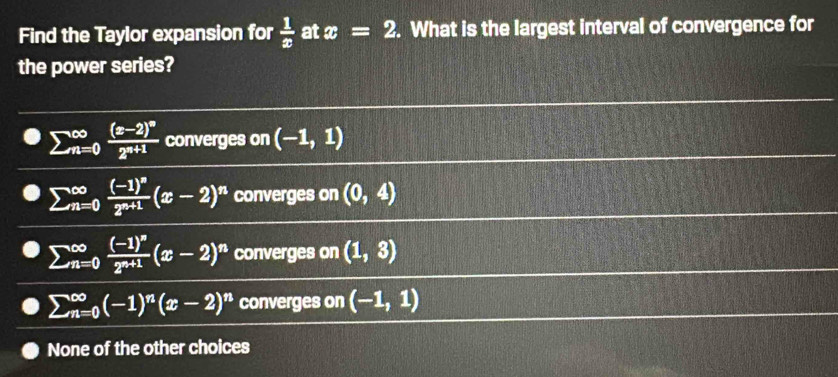 Find the Taylor expansion for  1/x  at x=2. What is the largest interval of convergence for
the power series?
sumlimits (_n=0)^(∈fty)frac (x-2)^n2^(n+1) converges on (-1,1)
sumlimits (_n=0)^(∈fty)frac (-1)^n2^(n+1)(x-2)^n converges on (0,4)
sumlimits beginarrayr ∈fty  n=0endarray frac (-1)^n2^(n+1)(x-2)^n converges on (1,3)
sumlimits beginarrayr ∈fty  n=0endarray beginpmatrix -1end(pmatrix)^nbeginpmatrix x-2end(pmatrix)^n converges on (-1,1)
None of the other choices