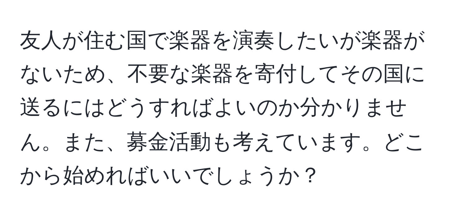 友人が住む国で楽器を演奏したいが楽器がないため、不要な楽器を寄付してその国に送るにはどうすればよいのか分かりません。また、募金活動も考えています。どこから始めればいいでしょうか？