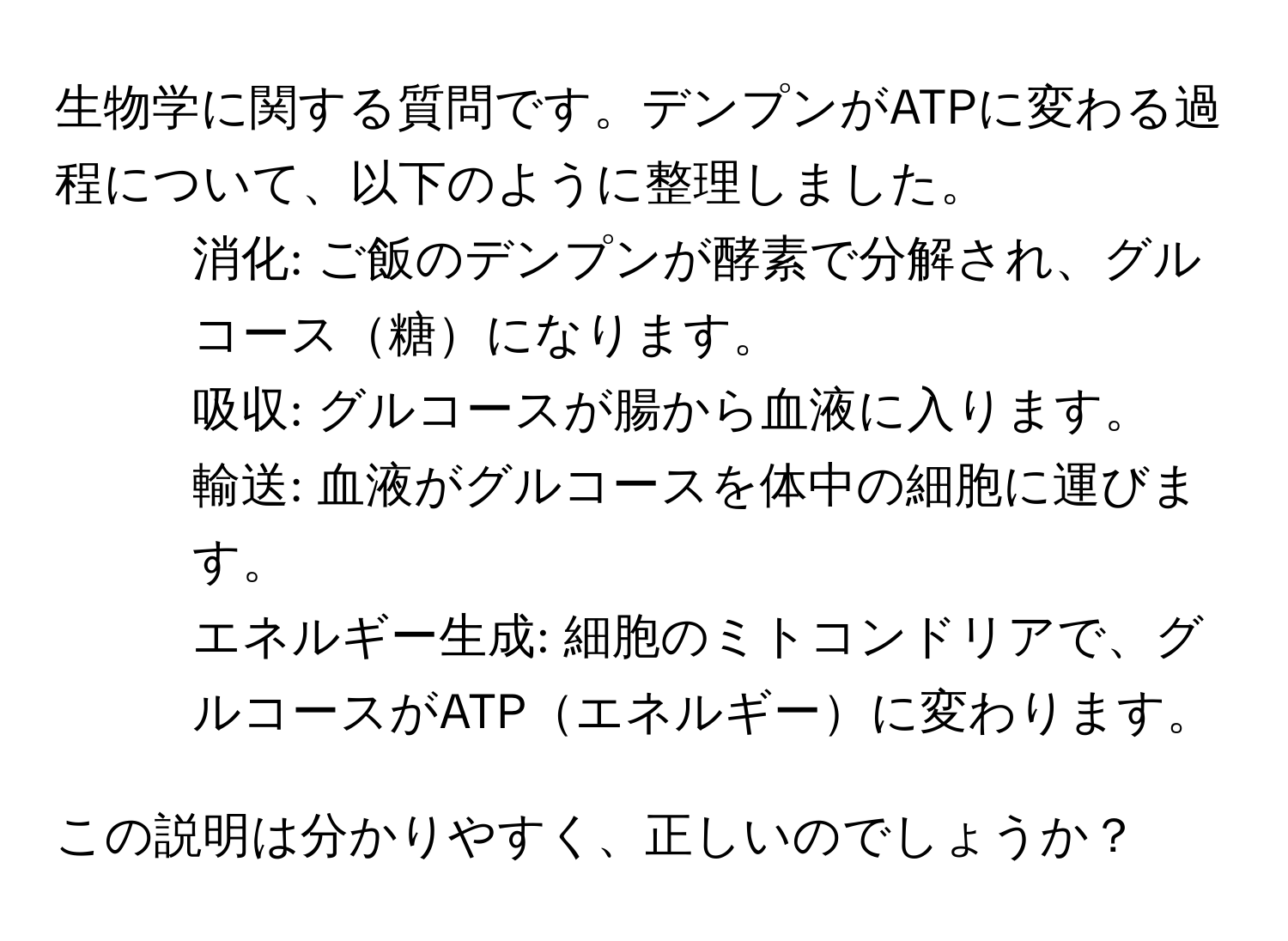 生物学に関する質問です。デンプンがATPに変わる過程について、以下のように整理しました。  
1. 消化: ご飯のデンプンが酵素で分解され、グルコース糖になります。  
2. 吸収: グルコースが腸から血液に入ります。  
3. 輸送: 血液がグルコースを体中の細胞に運びます。  
4. エネルギー生成: 細胞のミトコンドリアで、グルコースがATPエネルギーに変わります。  

この説明は分かりやすく、正しいのでしょうか？