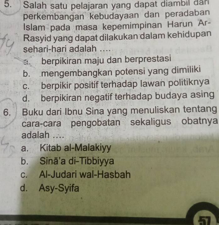 Salah satu pelajaran yang dapat diambil dar
perkembangan kebudayaan dan peradaban
Islam pada masa kepemimpinan Harun Ar-
Rasyid yang dapat dilakukan dalam kehidupan
sehari-hari adalah ….
berpikiran maju dan berprestasi
b. mengembangkan potensi yang dimiliki
c. berpikir positif terhadap lawan politiknya
d. berpikiran negatif terhadap budaya asing
6. Buku dari Ibnu Sina yang menuliskan tentang
cara-cara pengobatan sekaligus obatnya
adalah ....
a. Kitab al-Malakiyy
b. Sinā’a di-Tibbiyya
c. Al-Judari wal-Hasbah
d. Asy-Syifa