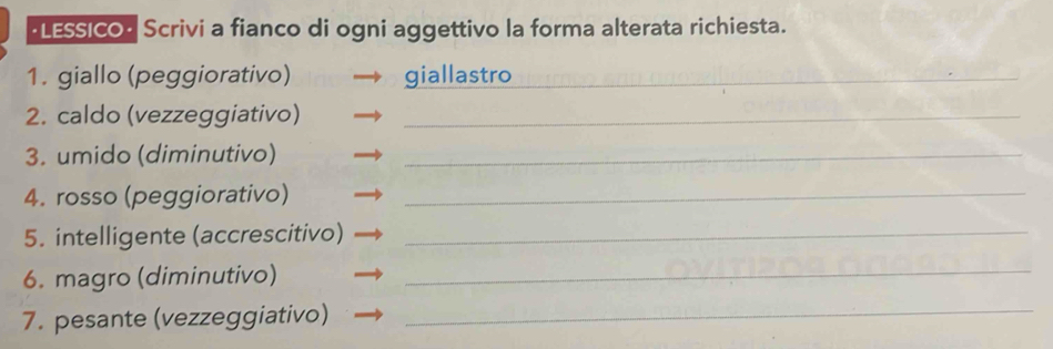 LESSICO Scrivi a fianco di ogni aggettivo la forma alterata richiesta. 
1. giallo (peggiorativo) giallastro_ 
2. caldo (vezzeggiativo)_ 
3. umido (diminutivo)_ 
4. rosso (peggiorativo)_ 
5. intelligente (accrescitivo)_ 
6. magro (diminutivo) 
_ 
7. pesante (vezzeggiativo)_