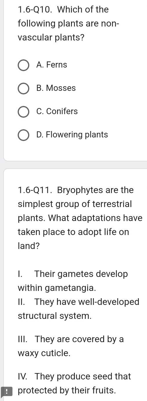 1.6-Q10. Which of the
following plants are non-
vascular plants?
A. Ferns
B. Mosses
C. Conifers
D. Flowering plants
1.6-Q11. Bryophytes are the
simplest group of terrestrial
plants. What adaptations have
taken place to adopt life on
land?
I. Their gametes develop
within gametangia.
II. They have well-developed
structural system.
III. They are covered by a
waxy cuticle.
IV. They produce seed that
_ protected by their fruits.