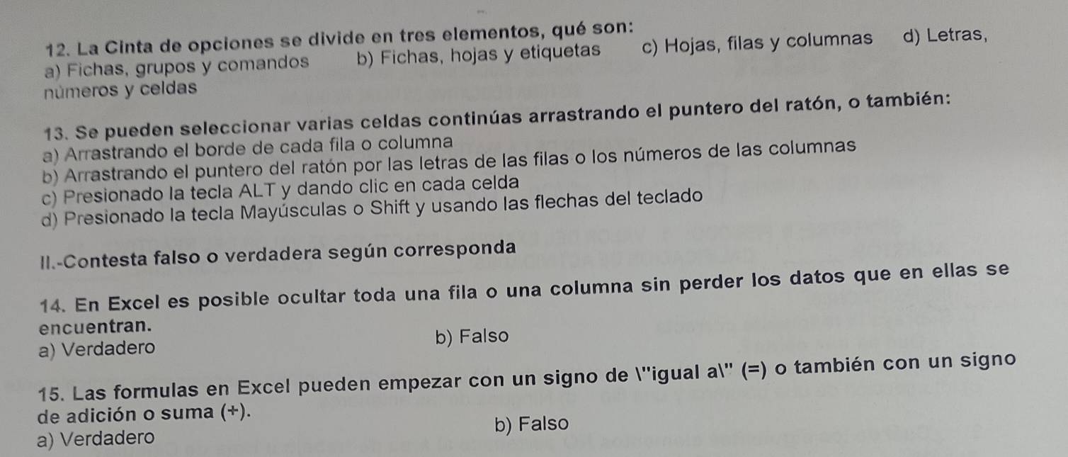 La Cinta de opciones se divide en tres elementos, qué son:
a) Fichas, grupos y comandos b) Fichas, hojas y etiquetas c) Hojas, filas y columnas d) Letras,
números y celdas
13. Se pueden seleccionar varias celdas continúas arrastrando el puntero del ratón, o también:
a) Arrastrando el borde de cada fila o columna
b) Arrastrando el puntero del ratón por las letras de las filas o los números de las columnas
c) Presionado la tecla ALT y dando clic en cada celda
d) Presionado la tecla Mayúsculas o Shift y usando las flechas del teclado
II.-Contesta falso o verdadera según corresponda
14. En Excel es posible ocultar toda una fila o una columna sin perder los datos que en ellas se
encuentran.
a) Verdadero
b) Falso
15. Las formulas en Excel pueden empezar con un signo de ''igual a'' (=) o también con un signo
de adición o suma (+).
a) Verdadero b) Falso