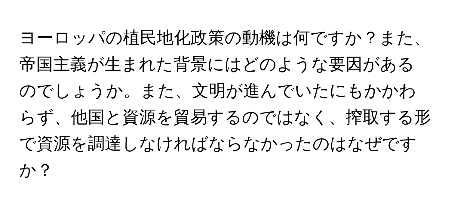 ヨーロッパの植民地化政策の動機は何ですか？また、帝国主義が生まれた背景にはどのような要因があるのでしょうか。また、文明が進んでいたにもかかわらず、他国と資源を貿易するのではなく、搾取する形で資源を調達しなければならなかったのはなぜですか？