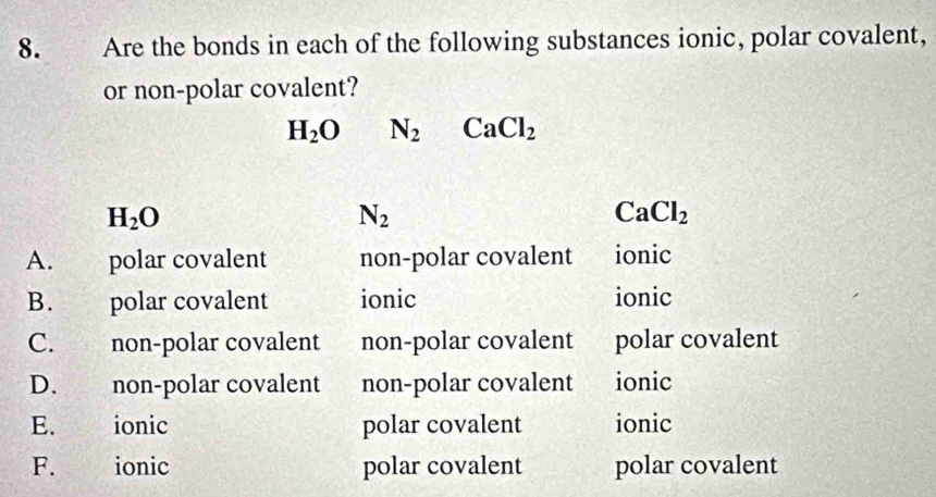 Are the bonds in each of the following substances ionic, polar covalent,
or non-polar covalent?
H_2O N_2 CaCl_2
H_2O
N_2
CaCl_2
A. polar covalent non-polar covalent ionic
B. polar covalent ionic ionic
C. non-polar covalent non-polar covalent polar covalent
D. non-polar covalent non-polar covalent ionic
E. ionic polar covalent ionic
F. ionic polar covalent polar covalent