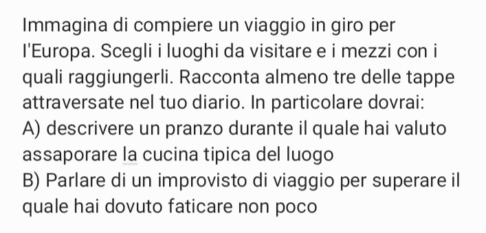 Immagina di compiere un viaggio in giro per 
I'Europa. Scegli i luoghi da visitare e i mezzi con i 
quali raggiungerli. Racconta almeno tre delle tappe 
attraversate nel tuo diario. In particolare dovrai: 
A) descrivere un pranzo durante il quale hai valuto 
assaporare la cucina tipica del luogo 
B) Parlare di un improvisto di viaggio per superare il 
quale hai dovuto faticare non poco