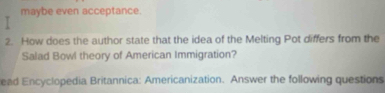 maybe even acceptance. 
2. How does the author state that the idea of the Melting Pot differs from the 
Salad Bowl theory of American Immigration? 
ead Encyclopedia Britannica: Americanization. Answer the following questions