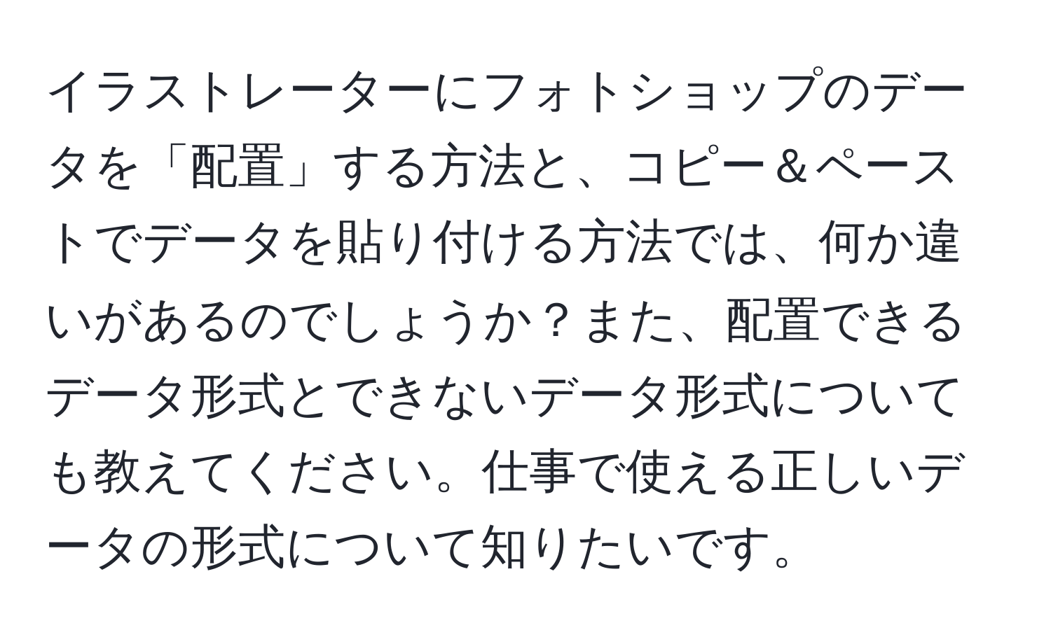 イラストレーターにフォトショップのデータを「配置」する方法と、コピー＆ペーストでデータを貼り付ける方法では、何か違いがあるのでしょうか？また、配置できるデータ形式とできないデータ形式についても教えてください。仕事で使える正しいデータの形式について知りたいです。