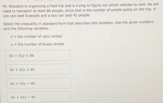 Mr. Woodard is organizing a field trip and is trying to figure out which vehicles to rent. He will
need to transport at least 86 people, since that is the number of people going on the trip. A
van can seat 8 people and a bus can seat 42 people.
Select the inequality in standard form that describes this situation. Use the given numbers
and the following variables.
x= the number of vans rented
y= the number of buses rented
8x+42y≤ 86
8x+42y≥ 86
8x+42y>86
8x+42y<86</tex>