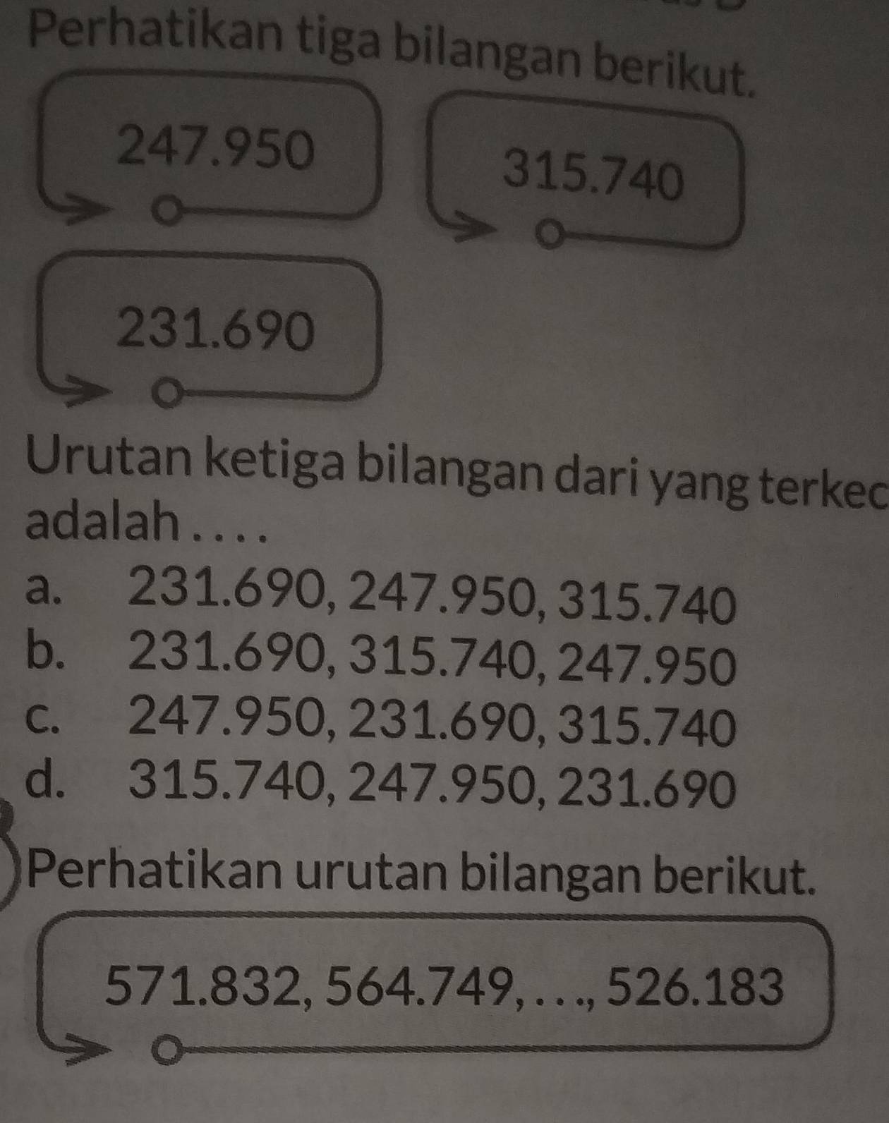 Perhatikan tiga bilangan berikut.
247.950
315.740
231.690
Urutan ketiga bilangan dari yang terked
adalah . . . .
a. 231.690, 247.950, 315.740
b. 231.690, 315.740, 247.950
c. 247.950, 231.690, 315.740
d. 315.740, 247.950, 231.690
Perhatikan urutan bilangan berikut.
571.832, 564.749, . . ., 526.183