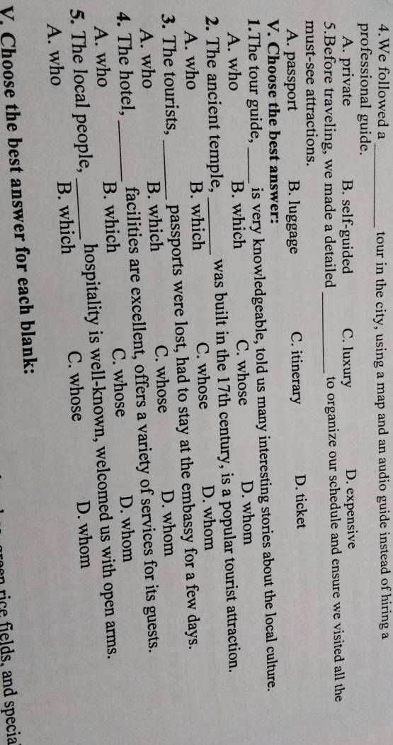 We followed a _tour in the city, using a map and an audio guide instead of hiring a
professional guide.
A. private B. self-guided C. luxury D. expensive
5.Before traveling, we made a detailed_ to organize our schedule and ensure we visited all the
must-see attractions.
A. passport B. luggage C. itinerary D. ticket
V. Choose the best answer:
1.The tour guide, _is very knowledgeable, told us many interesting stories about the local culture.
A. who B. which C. whose D. whom
2. The ancient temple, _was built in the 17th century, is a popular tourist attraction.
A. who B. which C. whose D. whom
3. The tourists, _passports were lost, had to stay at the embassy for a few days.
A. who B. which C. whose D. whom
4. The hotel, _facilities are excellent, offers a variety of services for its guests.
C. whose D. whom
A. who B. which
5. The local people, _hospitality is well-known, welcomed us with open arms.
A. who B. which C. whose D. whom
V. Choose the best answer for each blank:
ri ields, and specia