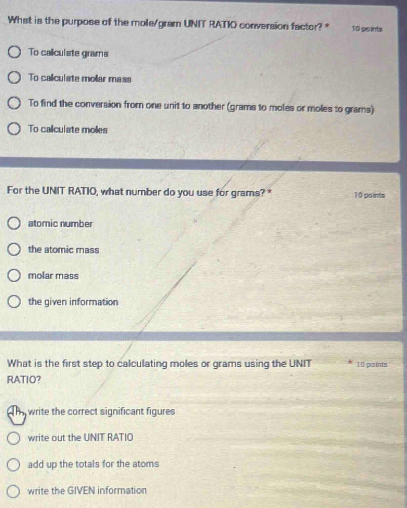 What is the purpose of the mole/gram UNIT RATIO conversion factor? * 10 pa ints
To caliculste grams
To callculate mollar mass
To find the conversion from one unit to another (grams to moles or moles to grams)
To callculate moles
For the UNIT RATIO, what number do you use for grams? * 10 points
atomic number
the atomic mass
molar mass
the given information
What is the first step to calculating moles or grams using the UNIT 10 paints
RATIO?
write the correct significant figures
write out the UNIT RATIO
add up the totals for the atoms
write the GIVEN information