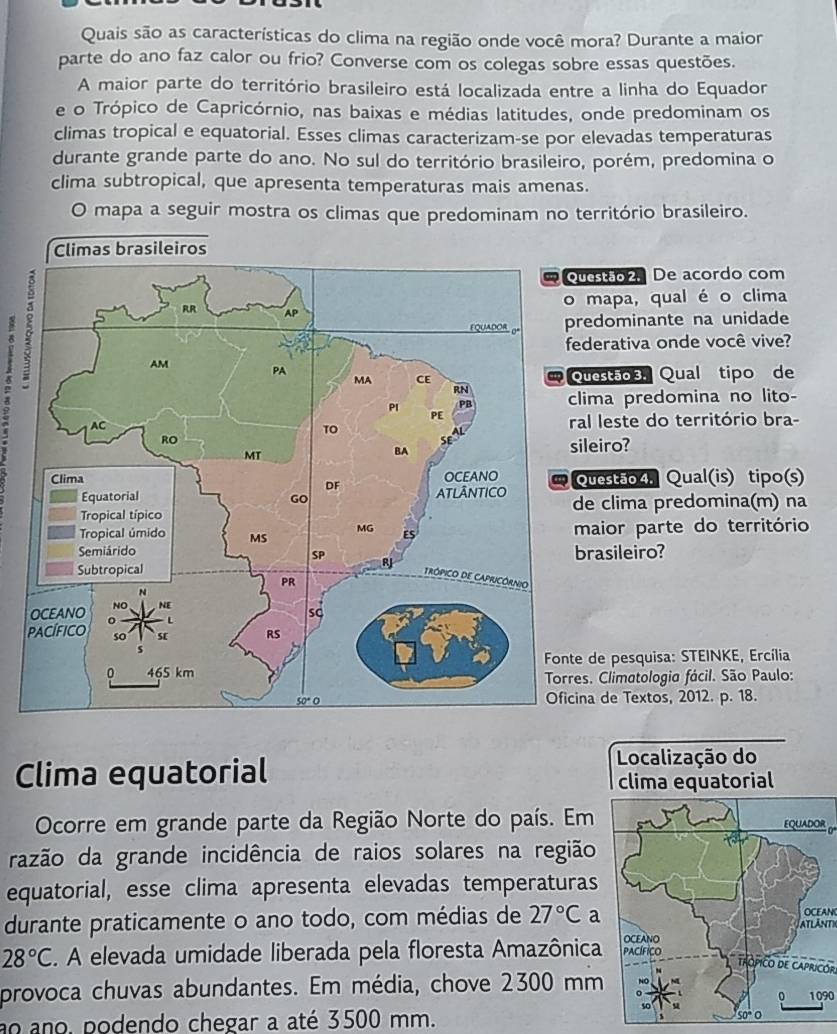 Quais são as características do clima na região onde você mora? Durante a maior
parte do ano faz calor ou frio? Converse com os colegas sobre essas questões.
A maior parte do território brasileiro está localizada entre a linha do Equador
e o Trópico de Capricórnio, nas baixas e médias latitudes, onde predominam os
climas tropical e equatorial. Esses climas caracterizam-se por elevadas temperaturas
durante grande parte do ano. No sul do território brasileiro, porém, predomina o
clima subtropical, que apresenta temperaturas mais amenas.
O mapa a seguir mostra os climas que predominam no território brasileiro.
8
estão 2. De acordo com
mapa, qual é o clima
edominante na unidade
derativa onde você vive?
estão 3. Qual tipo de
ima predomina no lito-
l leste do território bra-
leiro?
uestão 4, Qual(is) tipo(s)
e clima predomina(m) na
aior parte do território
rasileiro?
de pesquisa: STEINKE, Ercília
. Climatologia fácil. São Paulo:
a de Textos, 2012. p. 18.
Clima equatorial
Localização do
clima equatorial
Ocorre em grande parte da Região Norte do país. Em EQUADOR
razão da grande incidência de raios solares na região
equatorial, esse clima apresenta elevadas temperaturas
durante praticamente o ano todo, com médias de 27°C a ATLANT OCEAN
OCEANO
28°C. A elevada umidade liberada pela floresta Amazônica PACÍFICO
trópico de Capricór
provoca chuvas abundantes. Em média, chove 2300 mm 1090
0
s0
ao ano. podendo chegar a até 3500 mm.
50° O