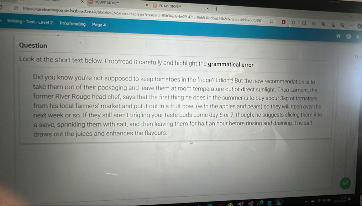 × PC APP STORE” PC APP STORE” 
https://carelearningcentre.bksblive2.co.uk/bksblive2/v5/resourceplayer?courseid=95b36e09-be29-4713-9bb8-6ca95a589b24&resourceid=ebdfb997-.. 
Writing - Text - Level 2 Proofreading Page 4 
Question 
Ou 
Look at the short text below. Proofread it carefully and highlight the grammatical error. 
Did you know you're not supposed to keep tomatoes in the fridge? I didn't! But the new recommendation is to 
take them out of their packaging and leave them at room temperature out of direct sunlight. Theo Lamont, the 
former River Rouge head chef, says that the first thing he does in the summer is to buy about 3kg of tomatoes 
from his local farmers' market and put it out in a fruit bowl (with the apples and pears) so they will ripen over the 
next week or so. If they still aren't tingling your taste buds come day 6 or 7, though, he suggests slicing them into 
a sieve, sprinkling them with salt, and then leaving them for half an hour before rinsing and draining. The salt 
draws out the juices and enhances the flavours.