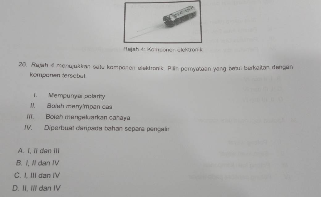 Rajah 4: Komponen elektronik
26. Rajah 4 menujukkan satu komponen elektronik. Pilih pernyataan yang betul berkaitan dengan
komponen tersebut.
1. Mempunyai polarity
II. Boleh menyimpan cas
III. Boleh mengeluarkan cahaya
IV. Diperbuat daripada bahan separa pengalir
A. I, II dan III
B. I, II dan IV
C. I, III dan IV
D. II, III dan IV