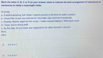 Mark the letter A, B. C or D on your answer sheet to indicate the best arrangement of utterances or
sentences to make a meaningful letter.
Hi Emily,
a. It tasted amazing, but I think I need to practice a bit more to make it perfect
b. I found the recipe you sent me for chocolate cake and tried it yesterday.
c. Anyway, thanks again for the recipe, I really enjoyed baking it. Write back soonl
d. I hope you're doing well!
e. By the way, do you have any suggestions for other desserts I can try?
Best,
Alice
A d-b-a-e-c
n b-e-a-d-c
